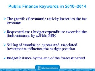 Public Finance keywords in 2010–2014 The growth of economic activity increases the tax revenues Requested 2011 budget expenditure exceeded the limit-amounts by 4.8 bln EEK Selling of emmission quotas and associated investments influence the budget position Budget balance by the end of the forecast period 