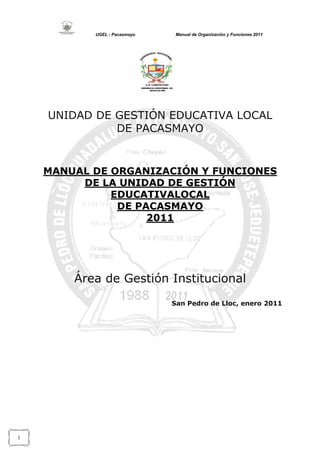 UGEL - Pacasmayo

Manual de Organización y Funciones 2011

UNIDAD DE GESTIÓN EDUCATIVA LOCAL
DE PACASMAYO

MANUAL DE ORGANIZACIÓN Y FUNCIONES
DE LA UNIDAD DE GESTIÓN
EDUCATIVALOCAL
DE PACASMAYO
2011

Área de Gestión Institucional
San Pedro de Lloc, enero 2011

1

 