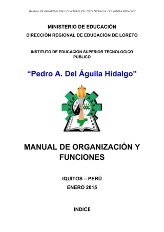 MANUAL DE ORGANIZACIÓN Y FUNCIONES DEL IESTP “PEDRO A. DEL AGUILA HIDALGO”
MINISTERIO DE EDUCACIÓN
DIRECCIÓN REGIONAL DE EDUCACIÓN DE LORETO
INSTITUTO DE EDUCACIÓN SUPERIOR TECNOLOGICO
PÚBLICO
“Pedro A. Del Águila Hidalgo”
MANUAL DE ORGANIZACIÓN Y
FUNCIONES
IQUITOS – PERÚ
ENERO 2015
INDICE
 