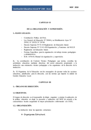 Institución Educativa Inicial N° 238 - Aczo
MOF 2018
CAPITULO II
DE LA ORGANIZACIÓN Y SUPERVISIÓN:
1.- BASES LEGALES:
- Constitución Política del Perú.
- Ley General de Educación Nº 28044 y su Modificatoria leyes N°
28302, N° 20329, N° 28740
- Decreto Supremo Nº 01-83 Reglamento de Educación Inicial.
- Decreto Supremo Nº 15-81-ED Organización y Funciones del M.E.D
- Reglamento de Educación Inicial.
- Normas Específicas para la organización de trabajo técnico pedagógico
y administrativo.
- R.M. 1470-03, Manual de organización y supervisión.
2.- La coordinación de Carácter Técnico Pedagógico que norma, coordina las
actividades educativas mediante directivas del sector educación propiciando a la
institución una orientación técnico pedagógica a los organismos de la dirección de la
institución.
3.- El Organismo de la Educación son los encargados de ejecutar todas las acciones
educativas, planificadas para la dirección, con las normas que imparte la unidad de
Gestión Educativa Local.
CAPITULO III
1.- ÓRGANO DE DIRECCIÓN:
1.1 OBJETIVOS:
El órgano de dirección es el responsable de dirigir, organizar y orientar la aplicación de
la política educativa en elegir la ejecución y aplicación del MOF de acuerdo a las
características locales asegurando la mayor presentación e informando a la UGEL.
1.2.- ORGANIZACIÓN:
La institución tiene las siguientes estructuras:
 Organigrama Estructural.
 