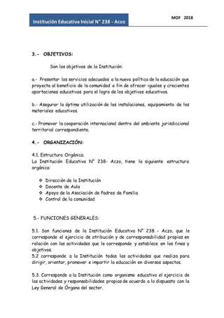 Institución Educativa Inicial N° 238 - Aczo
MOF 2018
3.- OBJETIVOS:
Son los objetivos de la Institución:
a.- Presentar los servicios adecuados a la nueva política de la educación que
proyecta al beneficio de la comunidad a fin de ofrecer iguales y crecientes
aportaciones educativas para el logro de los objetivos educativos.
b.- Asegurar la óptima utilización de las instalaciones, equipamiento de los
materiales educativos.
c.- Promover la cooperación internacional dentro del ambiente jurisdiccional
territorial correspondiente.
4.- ORGANIZACIÓN:
4.1. Estructura Orgánica.
La Institución Educativa N° 238- Aczo, tiene la siguiente estructura
orgánica:
 Dirección de la Institución
 Docente de Aula
 Apoyo de la Asociación de Padres de Familia
 Control de la comunidad
5.- FUNCIONES GENERALES:
5.1. Son funciones de la Institución Educativa N° 238 - Aczo, que le
corresponde el ejercicio de atribución y de corresponsabilidad propias en
relación con las actividades que le corresponde y establece en los fines y
objetivos.
5.2 corresponde a la Institución todas las actividades que realiza para
dirigir, orientar, promover e impartir la educación en diversos aspectos.
5.3. Corresponde a la Institución como organismo educativo el ejercicio de
las actividades y responsabilidades propias de acuerdo a lo dispuesto con la
Ley General de Órgano del sector.
 