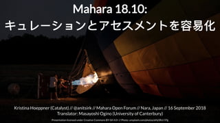 Kristina Hoeppner (Catalyst) // // Mahara Open Forum // Nara, Japan // 16 September 2018
Translator: Masayoshi Ogino (University of Canterbury)
@anitsirk
Presentation licensed under Creative Commons BY-SA 4.0+ // Photo: unsplash.com/photos/aHySRzI-STg
Mahara 18.10:Mahara 18.10:
キュレーションとアセスメントを容易化キュレーションとアセスメントを容易化
 