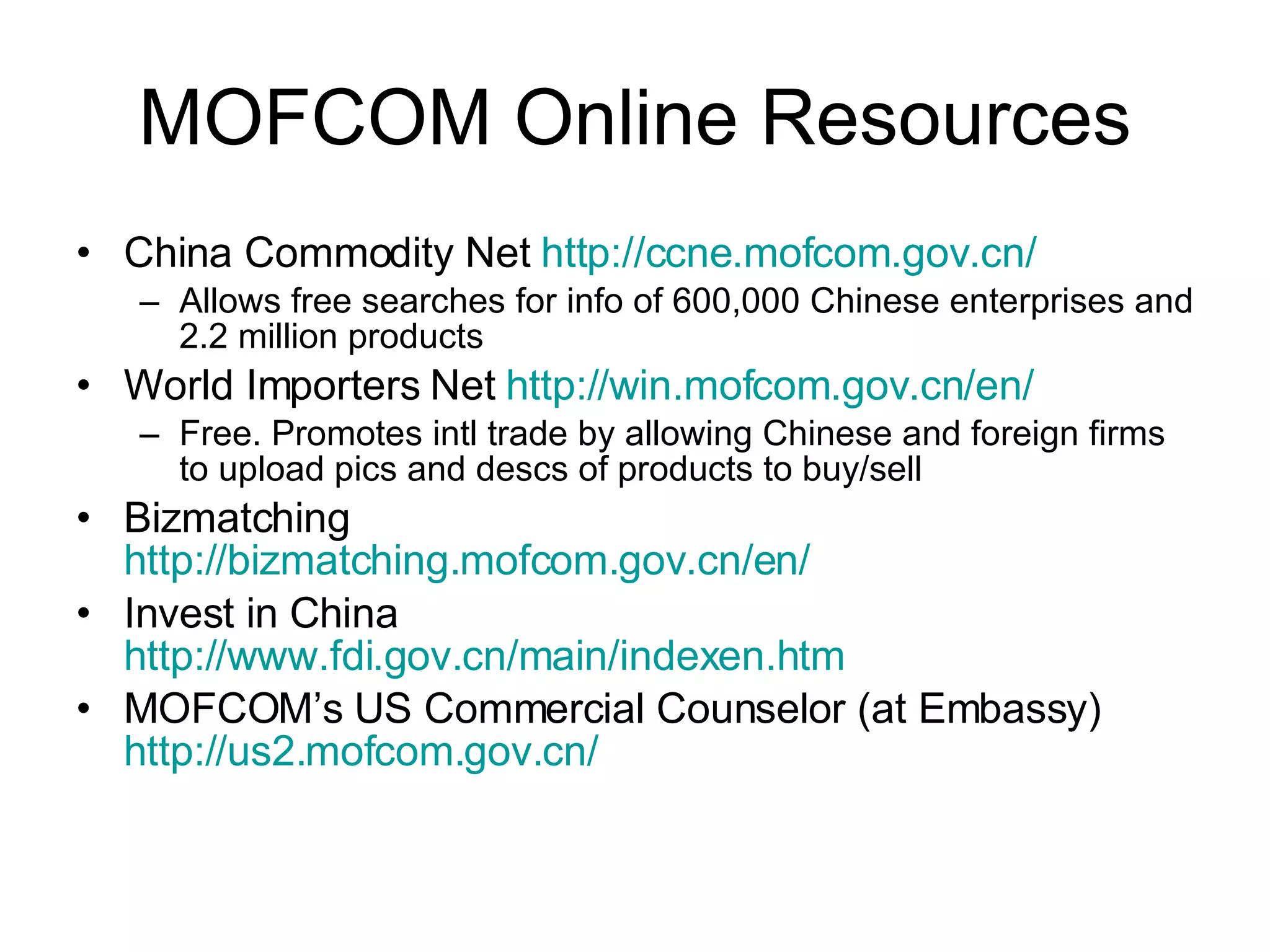 MOFCOM Online Resources China Commodity Net  http://ccne.mofcom.gov.cn/ Allows free searches for info of 600,000 Chinese enterprises and 2.2 million products World Importers Net  http://win.mofcom.gov.cn/en/ Free. Promotes intl trade by allowing Chinese and foreign firms to upload pics and descs of products to buy/sell Bizmatching http://bizmatching.mofcom.gov.cn/en/ Invest in China http://www.fdi.gov.cn/main/indexen.htm MOFCOM’s US Commercial Counselor (at Embassy) http://us2.mofcom.gov.cn/ 