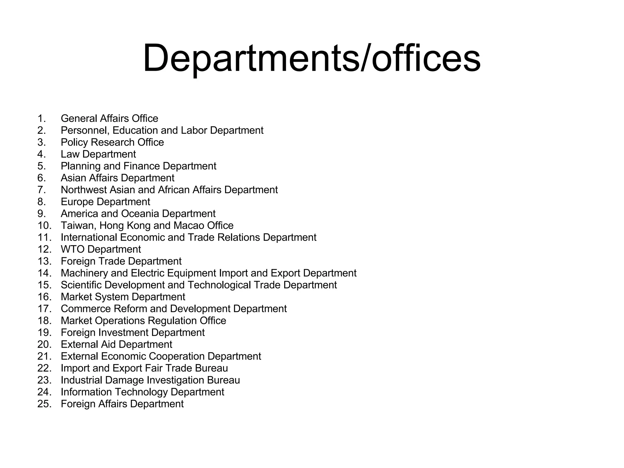 Departments/offices General Affairs Office Personnel, Education and Labor Department Policy Research Office Law Department Planning and Finance Department Asian Affairs Department Northwest Asian and African Affairs Department Europe Department America and Oceania Department Taiwan, Hong Kong and Macao Office International Economic and Trade Relations Department WTO Department Foreign Trade Department Machinery and Electric Equipment Import and Export Department Scientific Development and Technological Trade Department Market System Department Commerce Reform and Development Department Market Operations Regulation Office Foreign Investment Department External Aid Department External Economic Cooperation Department Import and Export Fair Trade Bureau Industrial Damage Investigation Bureau Information Technology Department Foreign Affairs Department 