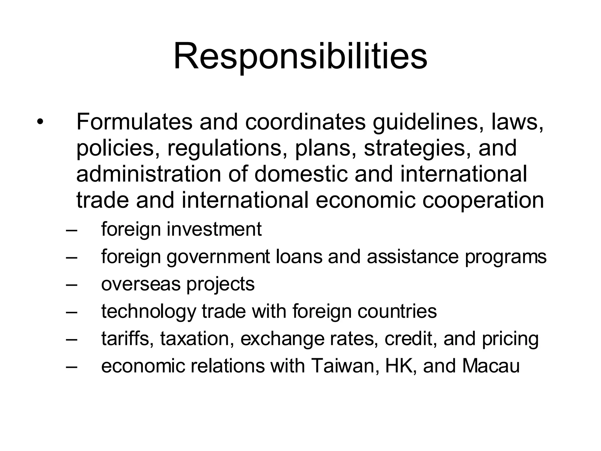 Responsibilities Formulates and coordinates guidelines, laws, policies, regulations, plans, strategies, and administration of domestic and international trade and international economic cooperation foreign investment foreign government loans and assistance programs overseas projects technology trade with foreign countries tariffs, taxation, exchange rates, credit, and pricing economic relations with Taiwan, HK, and Macau 