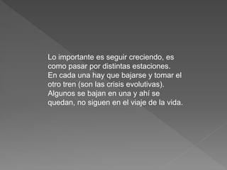 Lo importante es seguir creciendo, es 
como pasar por distintas estaciones. 
En cada una hay que bajarse y tomar el 
otro tren (son las crisis evolutivas). 
Algunos se bajan en una y ahí se 
quedan, no siguen en el viaje de la vida. 
 
