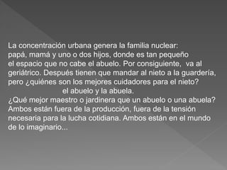La concentración urbana genera la familia nuclear: 
papá, mamá y uno o dos hijos, donde es tan pequeño 
el espacio que no cabe el abuelo. Por consiguiente, va al 
geriátrico. Después tienen que mandar al nieto a la guardería, 
pero ¿quiénes son los mejores cuidadores para el nieto? 
el abuelo y la abuela. 
¿Qué mejor maestro o jardinera que un abuelo o una abuela? 
Ambos están fuera de la producción, fuera de la tensión 
necesaria para la lucha cotidiana. Ambos están en el mundo 
de lo imaginario... 
 