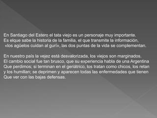 En Santiago del Estero el tata viejo es un personaje muy importante. 
Es elque sabe la historia de la familia, el que transmite la información, 
«los agüelos cuidan al gurí», las dos puntas de la vida se complementan. 
En nuestro país la vejez está desvalorizada, los viejos son marginados. 
El cambio social fue tan brusco, que su experiencia habla de una Argentina 
Que perdimos; si terminan en el geriátrico, los tratan como chicos, los retan 
y los humillan; se deprimen y aparecen todas las enfermedades que tienen 
Que ver con las bajas defensas. 
 