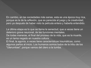En cambio, en las sociedades más sanas, esta es una época muy rica, 
porque es la de la reflexión, que es parecida al juego y la creatividad, 
pero ya después de haber visto la película entera y haberla entendido. 
La última etapa es lo que se llama la senectud, que a veces tiene un 
deterioro grave neuronal, de las funciones mentales. 
De todas maneras, el final del proceso de la vida, que es la muerte, 
es un tema negado en nuestra cultura. 
El final, la agonía, a veces tiene características traumáticas, como 
algunos partos al inicio. Los humanos somos todos de la tribu de los 
"Uterumbas", porque vamos del útero a la tumba. 
 