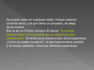 Se puede estar en cualquier edad, incluso setenta, 
ochenta años; y el que tiene un proyecto, se aleja 
de la muerte. 
Eso lo leí en Pichón anciano Él decía: “la muerte 
está tan lejos como grande sea la esperanza que 
construimos”. El tema es la construcción de la esperanza. 
¿Cómo la podes construir?, si esa historia tiene sentido 
y se arroja adelante, entonces tenemos esperanza. 
 