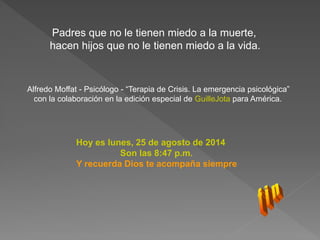 Padres que no le tienen miedo a la muerte, 
hacen hijos que no le tienen miedo a la vida. 
Alfredo Moffat - Psicólogo - “Terapia de Crisis. La emergencia psicológica” 
con la colaboración en la edición especial de GuilleJota para América. 
Hoy es lunes, 25 de agosto de 2014 
Son las 8:47 p.m. 
Y recuerda Dios te acompaña siempre 
