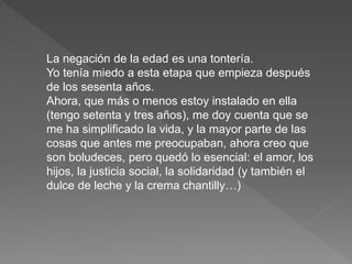 La negación de la edad es una tontería. 
Yo tenía miedo a esta etapa que empieza después 
de los sesenta años. 
Ahora, que más o menos estoy instalado en ella 
(tengo setenta y tres años), me doy cuenta que se 
me ha simplificado la vida, y la mayor parte de las 
cosas que antes me preocupaban, ahora creo que 
son boludeces, pero quedó lo esencial: el amor, los 
hijos, la justicia social, la solidaridad (y también el 
dulce de leche y la crema chantilly…) 
 
