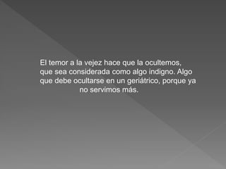 El temor a la vejez hace que la ocultemos, 
que sea considerada como algo indigno. Algo 
que debe ocultarse en un geriátrico, porque ya 
no servimos más. 
 