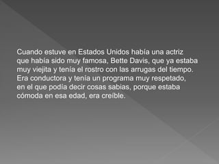 Cuando estuve en Estados Unidos había una actriz 
que había sido muy famosa, Bette Davis, que ya estaba 
muy viejita y tenía el rostro con las arrugas del tiempo. 
Era conductora y tenía un programa muy respetado, 
en el que podía decir cosas sabias, porque estaba 
cómoda en esa edad, era creíble. 
 