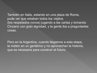 También en Italia, estando en una plaza de Roma, 
pude ver que estaban todos los viejitos 
(los respetados nonos) jugando a las cartas y tomando 
Cinzano con gran dignidad, y la gente iba a preguntarles 
cosas. 
Pero en la Argentina, cuando llegamos a esta etapa, 
te meten en un geriátrico y no aprovechan la historia, 
que es necesaria para construir el futuro. 
 