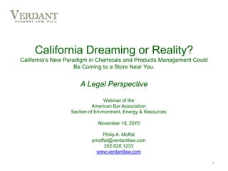 California Dreaming or Reality?
California’s New Paradigm in Chemicals and Products Management Could
Be Coming to a Store Near You.
A Legal Perspective
Webinar of the
American Bar Association
Section of Environment, Energy & Resources
November 15, 2010
Philip A. Moffat
pmoffat@verdantlaw.com
202.828.1233
www.verdantlaw.com
1
 