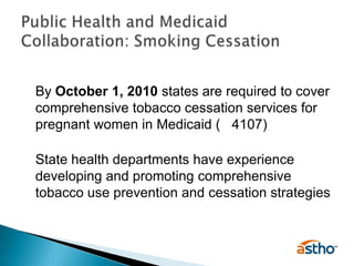 	By October 1, 2010 states are required to cover comprehensive tobacco cessation services for pregnant women in Medicaid (§ 4107)	State health departments have experience developing and promoting comprehensive tobacco use prevention and cessation strategies Public Health and Medicaid Collaboration: Smoking Cessation