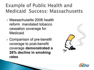 Massachusetts 2006 health reform  mandated tobacco cessation coverage for MedicaidComparison of pre-benefit coverage to post-benefit coverage demonstrated a 26% decline in smoking ratesExample of Public Health and Medicaid  Success: Massachusetts