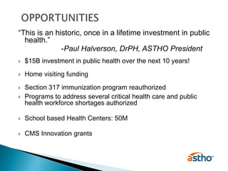 OPPORTUNITIES“This is an historic, once in a lifetime investment in public health.”  			-Paul Halverson, DrPH, ASTHO President$15B investment in public health over the next 10 years!Home visiting fundingSection 317 immunization program reauthorizedPrograms to address several critical health care and public health workforce shortages authorizedSchool based Health Centers: 50MCMS Innovation grants