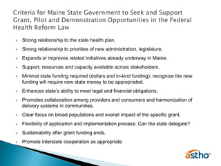 Strong relationship to the state health plan.Strong relationship to priorities of new administration, legislature.Expands or improves related initiatives already underway in Maine.Support, resources and capacity available across stakeholders.Minimal state funding required (dollars and in-kind funding); recognize the new funding will require new state money to be appropriated. Enhances state’s ability to meet legal and financial obligations. Promotes collaboration among providers and consumers and harmonization of delivery systems in communities.Clear focus on broad populations and overall impact of the specific grant.Flexibility of application and implementation process: Can the state delegate?Sustainability after grant funding ends.Promote interstate cooperation as appropriateCriteria for Maine State Government to Seek and SupportGrant, Pilot and Demonstration Opportunities in the Federal Health Reform Law