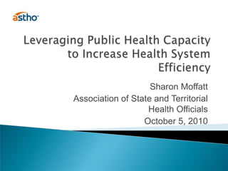 Leveraging Public Health Capacity to Increase Health System Efficiency Sharon Moffatt Association of State and Territorial Health Officials October 5, 2010 