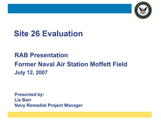 Site 26 Evaluation

RAB Presentation
Former Naval Air Station Moffett Field
July 12, 2007



Presented by:
Liz Barr
Navy Remedial Project Manager