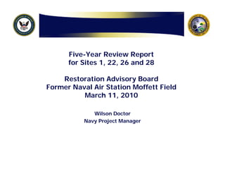 Five-Year Review Report
      for Sites 1, 22, 26 and 28

    Restoration Advisory Board
Former Naval Air Station Moffett Field
          March 11, 2010

              Wilson Doctor
           Navy Project Manager
 
