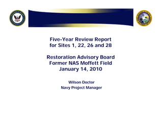 Five-Year Review Report
 for Sites 1, 22, 26 and 28

Restoration Advisory Board
 Former NAS Moffett Field
    January 14, 2010

        Wilson Doctor
     Navy Project Manager
 