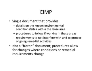 EIMP
• Single document that provides:
– details on the known environmental
conditions/sites within the lease area
– procedures to follow if working in these areas
– requirements to not interfere with and to protect
ongoing remedial activities
• Not a “frozen” document; procedures allow
for changes where conditions or remedial
requirements change