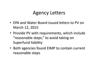 Agency Letters
• EPA and Water Board issued letters to PV on
March 12, 2015
• Provide PV with requirements, which include
“reasonable steps,” to avoid taking on
Superfund liability
• Both agencies found EIMP to contain current
reasonable steps
