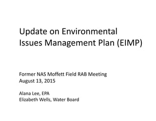 Update on Environmental 
Issues Management Plan (EIMP)
Former NAS Moffett Field RAB Meeting
August 13, 2015
Alana Lee, EPA
Elizabeth Wells, Water Board
 