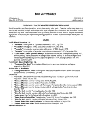 TANIA MOFFETT-HILBER
100 Lexington Ct (505) 362-0159
Dallas, GA, 30157, USA tmjh@comcast.net
EXPERIENCED TERRITORY MANAGER WITH PROVEN TRACK RECORD
Result focused Account Executive with a record of exceeding sales goals. Expertise in effectively developing,
nurturing and sustaining strategic relationships within target hospitals, clinics, institutions and pharmacies. Proven
abilities with high level consultative sales at the purchasing and clinical areas within a hospital environment.
Highly skilled at developing and implementing training programs to increase product knowledge of both peers and
customers.
HONORS
Iredale Mineral Cosmetics, Ltd.
 “Pacesetter” In recognition of July sales achievement of 105%, July 2015.
 “Pacesetter” In recognition of May sales achievement of 131%, May 2015.
 “Pacesetter” In recognition of January sales achievement of 103%, January 2015.
 “Pacesetter” In recognition of September new business achievement of 197%, September 2014.
 “Queen for the Quarter” (national award) In recognition of finishing with 6 new partner openings in Q3,
showing tenacity, staying persistence in adding leads to pipeline, focusing on revenue driving initiatives
with active partners and always showing a positive spirit, Q3/14 101% existing business/110% new
business, September 2014.
TeamBuilders Counseling Services Inc.
 “Employee of the Month” In recognition of those persons who have risen above and beyond
expectations, May 2012.
Asthma Allies of New Mexico
 “Distinguished Service Award” In recognition of Exceptional Leadership and Devoted Service as a
board member of Asthma Allies, April 2009.
AstraZeneca
 “Trendsetter Achievement” Award Q1/08 and Q2/08 for the greatest market share growth with Pulmicort
Respules in a territory over prior year.
 “Making a Difference” Award for Teaming across districts, May 2008.
 “Making a Difference” Award for Customer Perspective, April 2008.
 “Making a Difference” Award for working with Pharmacy and Therapeutics Committee members, January 2008.
 “Making a Difference” Award for playing an instrumental role getting product on Presbyterian formulary,
December 2007.
 “Being The Best” Award for Pharmacy Education, November 2005.
 “Being The Best” Award for Learning and Growth/Teams Passionate About Winning, July 2005.
 “Leader Among Peers” at the National Selling Simulations, June 2005.
 “Crestor Amazing Regional Race” Sales Incentive Program PSS Winning Territory Award, May 2005.
 “Being The Best” Award for Learning and Growth/Performance Driven, February 2005.
 “Greatest Market Share Growth/Leadership” for the respiratory portfolio in the region, 2004.
 “Greatest Market Share Growth” for the respiratory portfolio in the region, 2003.
Braintree Laboratories Inc.
 