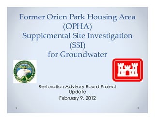 Former Orion Park Housing Area
            (OPHA)
 Supplemental Site Investigation
              (SSI)
       for Groundwater


     Restoration Advisory Board Project
                  Update
              February 9, 2012
 