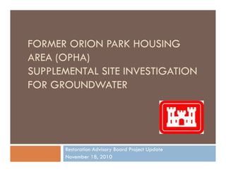 FORMER ORION PARK HOUSING
AREA (OPHA)AREA (OPHA)
SUPPLEMENTAL SITE INVESTIGATION
FOR GROUNDWATER
Restoration Advisory Board Project Update
November 18, 2010
 