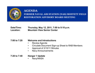 AGENDA
               FORMER NAVAL AIR STATION (NAS) MOFFETT FIELD
               RESTORATION ADVISORY BOARD MEETING



Date/Time:       Thursday, May 12, 2011, 7:00 to 9:10 p.m.
Location:        Mountain View Senior Center



7:00 to 7:20     Welcome and Introductions
                 •  Review Agenda
                 •  Circulate Document Sign-up Sheet to RAB Members
                 •  Approval of 3/10/11 Minutes
                 •  Navy A
                    N     Announcements t

7:20 to 7:40     Hangar 1 Update
                 •      y
                    Navy/NASA
 