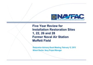 ACTIVITY NAME
Five Year Review for
Installation Restoration Sites
1, 22, 26 and 28
Former Naval Air Station
Moffett Field
Restoration Advisory Board Meeting, February 12, 2015
Wilson Doctor, Navy Project Manager
 