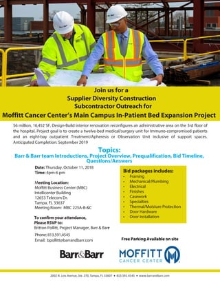2002 N. Lois Avenue, Ste. 270, Tampa, FL 33607 813.591.4545 www.barrandbarr.com
Moffitt Cancer Center’s Main Campus In-Patient Bed Expansion Project
Date: Thursday, October 11, 2018
Time: 4pm-6 pm
Meeting Location:
Moffitt Business Center (MBC)
Intellicenter Building
12653 Telecom Dr.
Tampa, FL 33637
Meeting Room: MBC 225A-B-&C
To confirm your attendance,
Please RSVP to:
Britton Pollitt, Project Manager, Barr & Barr
Phone: 813.591.4545
Email: bpollitt@barrandbarr.com
Join us for a
Supplier Diversity Construction
Subcontractor Outreach for
Topics:
Barr & Barr team Introductions, Project Overview, Prequalification, Bid Timeline,
Questions/Answers
Bid packages includes:
•	 Framing
•	 Mechanical/Plumbing
•	 Electrical
•	 Finishes
•	 Casework
•	 Specialties
•	 Thermal/Moisture Protection
•	 Door Hardware
•	 Door Installation
$6 million, 16,452 SF, Design-Build interior renovation reconfigures an administrative area on the 3rd floor of
the hospital. Project goal is to create a twelve-bed medical/surgery unit for Immuno-compromised patients
and an eight-bay outpatient Treatment/Apheresis or Observation Unit inclusive of support spaces.
Anticipated Completion: September 2019
Free Parking Available on site
 