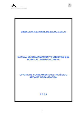 Oficina de Planeamiento Estratégica
1
DIRECCION REGIONAL DE SALUD CUSCO
MANUAL DE ORGANIZACIÓN Y FUNCIONES DEL
HOSPITAL ANTONIO LORENA
OFICINA DE PLANEAMIENTO ESTRATÉGICO
AREA DE ORGANIZACIÓN
2 0 0 6
 