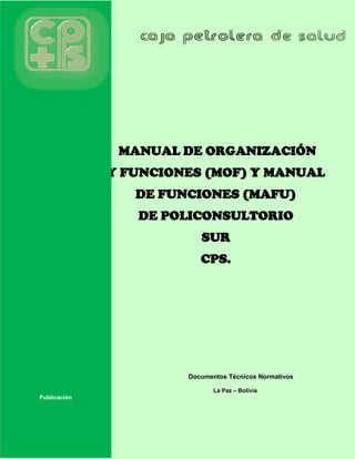 MANUAL DE ORGANIZACIÓN
Y FUNCIONES (MOF) Y MANUAL
DE FUNCIONES (MAFU)
DE POLICONSULTORIO
SUR
CPS.
Documentos Técnicos Normativos
La Paz – Bolivia
Publicación
 