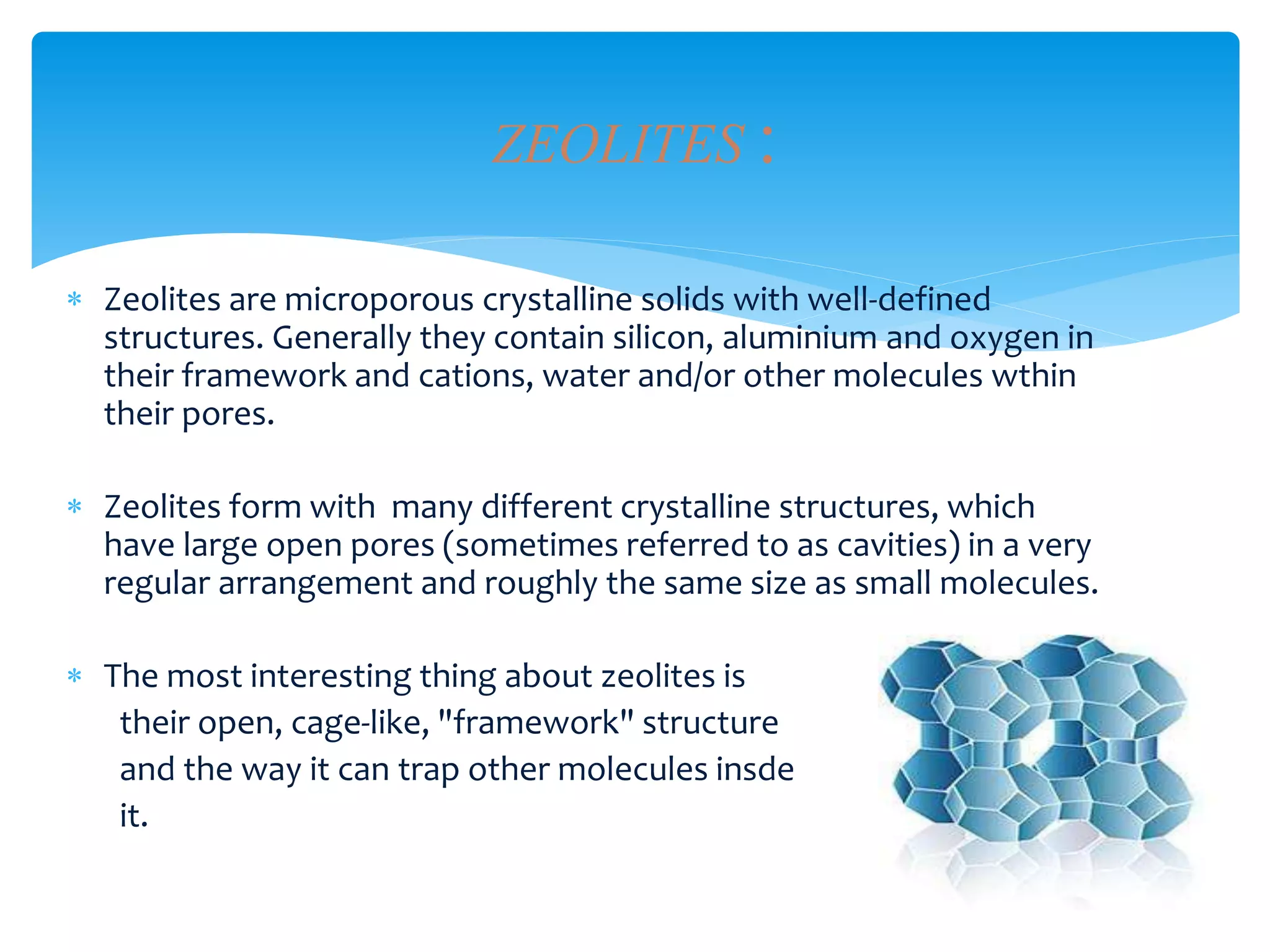  Zeolites are microporous crystalline solids with well-defined
structures. Generally they contain silicon, aluminium and oxygen in
their framework and cations, water and/or other molecules wthin
their pores.
 Zeolites form with many different crystalline structures, which
have large open pores (sometimes referred to as cavities) in a very
regular arrangement and roughly the same size as small molecules.
 The most interesting thing about zeolites is
their open, cage-like, "framework" structure
and the way it can trap other molecules insde
it.
ZEOLITES :
 