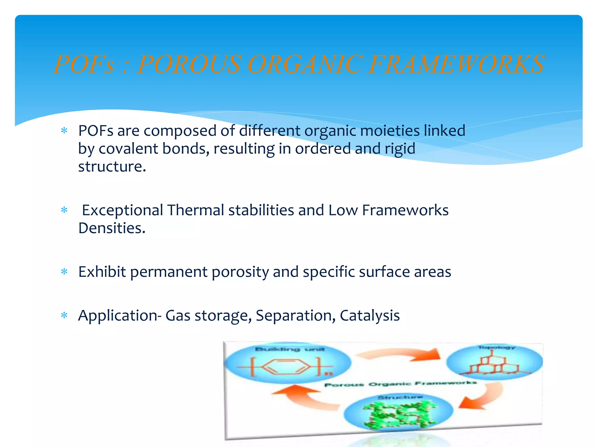  POFs are composed of different organic moieties linked
by covalent bonds, resulting in ordered and rigid
structure.
 Exceptional Thermal stabilities and Low Frameworks
Densities.
 Exhibit permanent porosity and specific surface areas
 Application- Gas storage, Separation, Catalysis
POFs : POROUS ORGANIC FRAMEWORKS
 