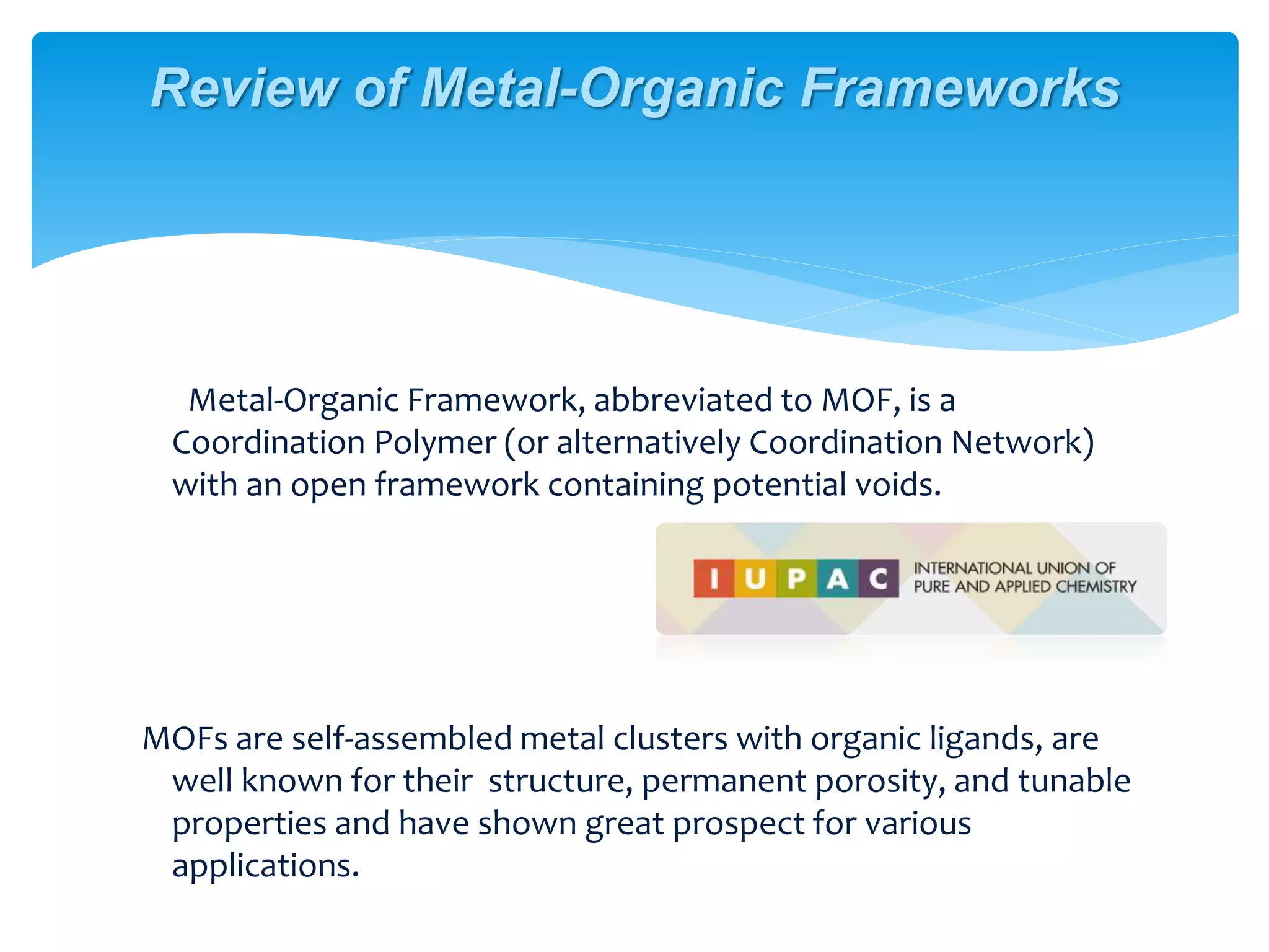 Metal-Organic Framework, abbreviated to MOF, is a
Coordination Polymer (or alternatively Coordination Network)
with an open framework containing potential voids.
MOFs are self-assembled metal clusters with organic ligands, are
well known for their structure, permanent porosity, and tunable
properties and have shown great prospect for various
applications.
Review of Metal-Organic Frameworks
 