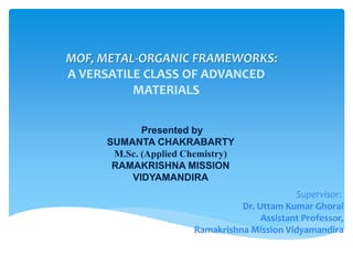 MOF, METAL-ORGANIC FRAMEWORKS:
A VERSATILE CLASS OF ADVANCED
MATERIALS
Supervisor:
Dr. Uttam Kumar Ghorai
Assistant Professor,
Ramakrishna Mission Vidyamandira
Presented by
SUMANTA CHAKRABARTY
M.Sc. (Applied Chemistry)
RAMAKRISHNA MISSION
VIDYAMANDIRA
 