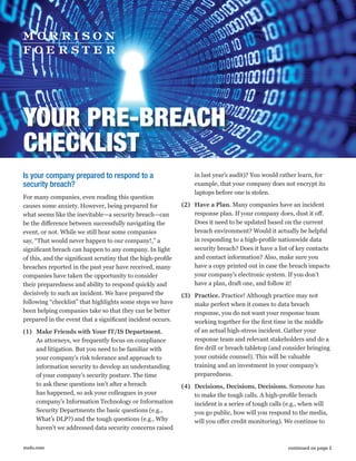 mofo.com
YOUR PRE-BREACH
CHECKLIST
Is your company prepared to respond to a
security breach?
For many companies, even reading this question
causes some anxiety. However, being prepared for
what seems like the inevitable—a security breach—can
be the difference between successfully navigating the
event, or not. While we still hear some companies
say, “That would never happen to our company!,” a
significant breach can happen to any company. In light
of this, and the significant scrutiny that the high-profile
breaches reported in the past year have received, many
companies have taken the opportunity to consider
their preparedness and ability to respond quickly and
decisively to such an incident. We have prepared the
following “checklist” that highlights some steps we have
been helping companies take so that they can be better
prepared in the event that a significant incident occurs.
(1)	 Make Friends with Your IT/IS Department.
As attorneys, we frequently focus on compliance
and litigation. But you need to be familiar with
your company’s risk tolerance and approach to
information security to develop an understanding
of your company’s security posture. The time
to ask these questions isn’t after a breach
has happened, so ask your colleagues in your
company’s Information Technology or Information
Security Departments the basic questions (e.g.,
What’s DLP?) and the tough questions (e.g., Why
haven’t we addressed data security concerns raised
in last year’s audit)? You would rather learn, for
example, that your company does not encrypt its
laptops before one is stolen.
(2)	 Have a Plan. Many companies have an incident
response plan. If your company does, dust it off.
Does it need to be updated based on the current
breach environment? Would it actually be helpful
in responding to a high-profile nationwide data
security breach? Does it have a list of key contacts
and contact information? Also, make sure you
have a copy printed out in case the breach impacts
your company’s electronic system. If you don’t
have a plan, draft one, and follow it!
(3)	 Practice. Practice! Although practice may not
make perfect when it comes to data breach
response, you do not want your response team
working together for the first time in the middle
of an actual high-stress incident. Gather your
response team and relevant stakeholders and do a
fire drill or breach tabletop (and consider bringing
your outside counsel). This will be valuable
training and an investment in your company’s
preparedness.
(4)	 Decisions, Decisions, Decisions. Someone has
to make the tough calls. A high-profile breach
incident is a series of tough calls (e.g., when will
you go public, how will you respond to the media,
will you offer credit monitoring). We continue to
continued on page 2
 