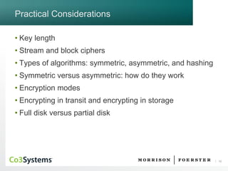 10 
Practical Considerations 
•Key length 
•Stream and block ciphers 
•Types of algorithms: symmetric, asymmetric, and hashing 
•Symmetric versus asymmetric: how do they work 
•Encryption modes 
•Encrypting in transit and encrypting in storage 
•Full disk versus partial disk  