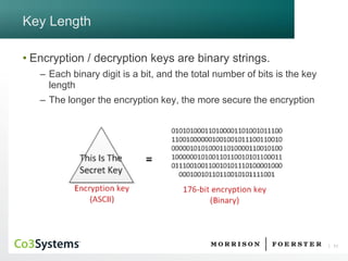 11 
Key Length 
•Encryption / decryption keys are binary strings. 
–Each binary digit is a bit, and the total number of bits is the key length 
–The longer the encryption key, the more secure the encryption  
