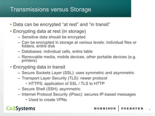 18 
Transmissions versus Storage 
•Data can be encrypted “at rest” and “in transit” 
•Encrypting data at rest (in storage) 
–Sensitive data should be encrypted 
–Can be encrypted in storage at various levels: individual files or folders, entire disk 
–Databases: individual cells, entire table 
–Removable media, mobile devices, other portable devices (e.g. printers) 
•Encrypting data in transit 
–Secure Sockets Layer (SSL): uses symmetric and asymmetric 
–Transport Layer Security (TLS): newer protocol 
•HTTPS: application of SSL / TLS to HTTP 
–Secure Shell (SSH): asymmetric 
–Internet Protocol Security (IPsec): secures IP-based messages 
•Used to create VPNs  
