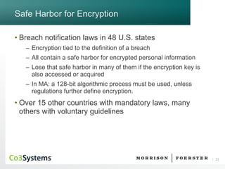 23 
Safe Harbor for Encryption 
•Breach notification laws in 48 U.S. states 
–Encryption tied to the definition of a breach 
–All contain a safe harbor for encrypted personal information 
–Lose that safe harbor in many of them if the encryption key is also accessed or acquired 
–In MA: a 128-bit algorithmic process must be used, unless regulations further define encryption. 
•Over 15 other countries with mandatory laws, many others with voluntary guidelines  