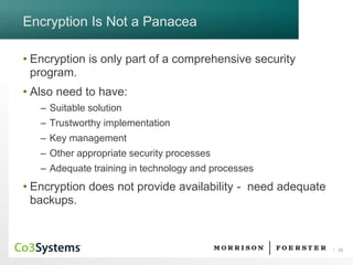 26 
Encryption Is Not a Panacea 
•Encryption is only part of a comprehensive security program. 
•Also need to have: 
–Suitable solution 
–Trustworthy implementation 
–Key management 
–Other appropriate security processes 
–Adequate training in technology and processes 
•Encryption does not provide availability -need adequate backups.  