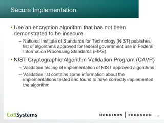 29 
Secure Implementation 
•Use an encryption algorithm that has not been demonstrated to be insecure 
–National Institute of Standards for Technology (NIST) publishes list of algorithms approved for federal government use in Federal Information Processing Standards (FIPS) 
•NIST Cryptographic Algorithm Validation Program (CAVP) 
–Validation testing of implementation of NIST approved algorithms 
–Validation list contains some information about the implementations tested and found to have correctly implemented the algorithm  